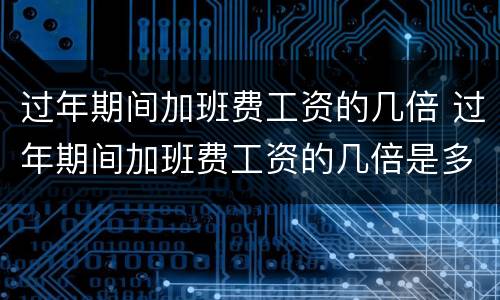 过年期间加班费工资的几倍 过年期间加班费工资的几倍是多少