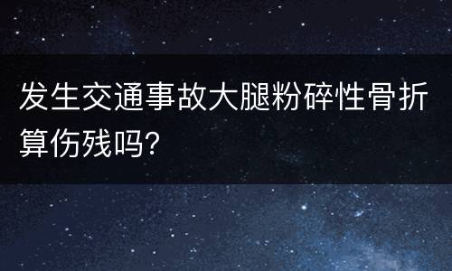 发生交通事故大腿粉碎性骨折算伤残吗？