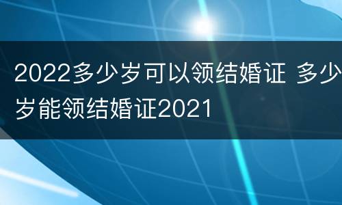 2022多少岁可以领结婚证 多少岁能领结婚证2021