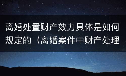 离婚处置财产效力具体是如何规定的（离婚案件中财产处理原则有哪些）