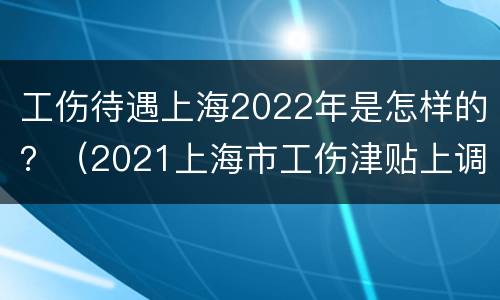 工伤待遇上海2022年是怎样的？（2021上海市工伤津贴上调多少）