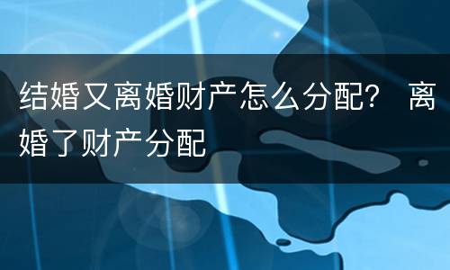 结婚又离婚财产怎么分配？ 离婚了财产分配