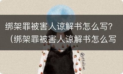 绑架罪被害人谅解书怎么写？（绑架罪被害人谅解书怎么写的）