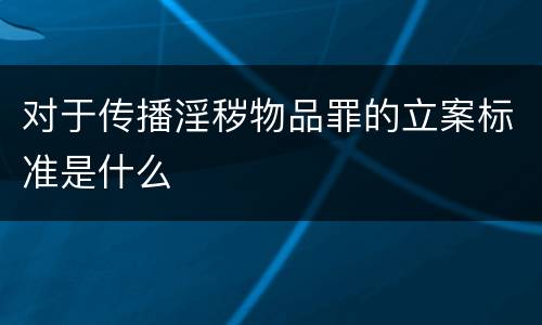 对于传播淫秽物品罪的立案标准是什么