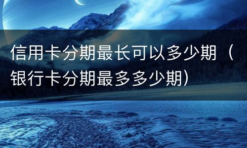 信用卡分期最长可以多少期（银行卡分期最多多少期）
