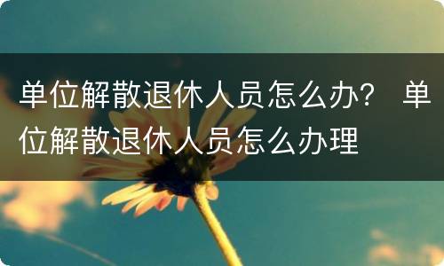 单位解散退休人员怎么办？ 单位解散退休人员怎么办理