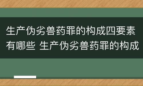 生产伪劣兽药罪的构成四要素有哪些 生产伪劣兽药罪的构成四要素有哪些内容