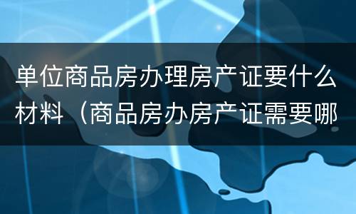 单位商品房办理房产证要什么材料（商品房办房产证需要哪些资料）