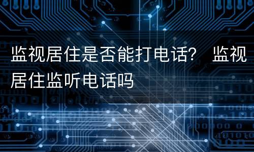 监视居住是否能打电话？ 监视居住监听电话吗