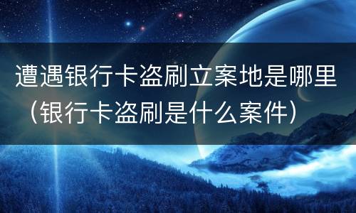 遭遇银行卡盗刷立案地是哪里（银行卡盗刷是什么案件）