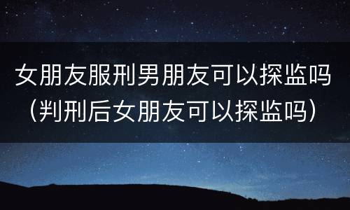 女朋友服刑男朋友可以探监吗（判刑后女朋友可以探监吗）