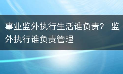 事业监外执行生活谁负责？ 监外执行谁负责管理