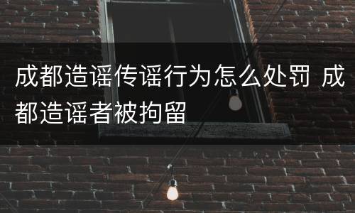 成都造谣传谣行为怎么处罚 成都造谣者被拘留