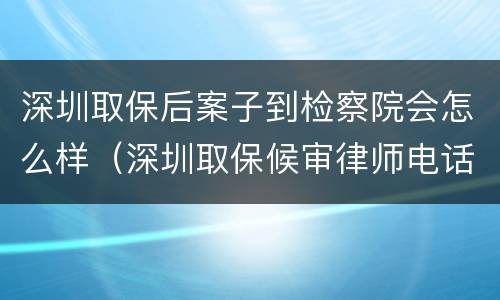 深圳取保后案子到检察院会怎么样（深圳取保候审律师电话）