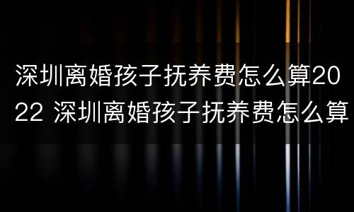 深圳离婚孩子抚养费怎么算2022 深圳离婚孩子抚养费怎么算2022年