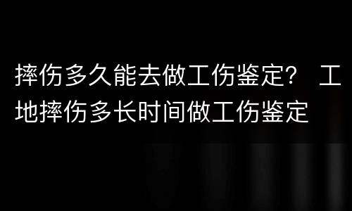 摔伤多久能去做工伤鉴定？ 工地摔伤多长时间做工伤鉴定