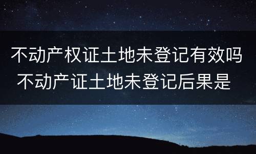 不动产权证土地未登记有效吗 不动产证土地未登记后果是