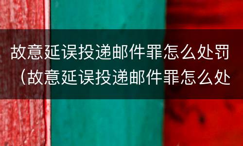 故意延误投递邮件罪怎么处罚（故意延误投递邮件罪怎么处罚的）