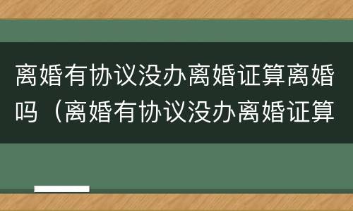 离婚有协议没办离婚证算离婚吗（离婚有协议没办离婚证算离婚吗怎么办）