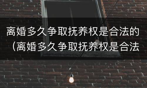 离婚多久争取抚养权是合法的（离婚多久争取抚养权是合法的呢）