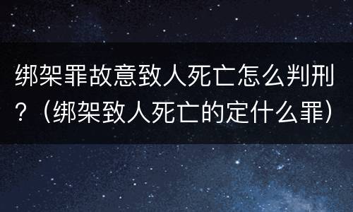 绑架罪故意致人死亡怎么判刑?（绑架致人死亡的定什么罪）