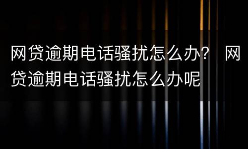 网贷逾期电话骚扰怎么办？ 网贷逾期电话骚扰怎么办呢