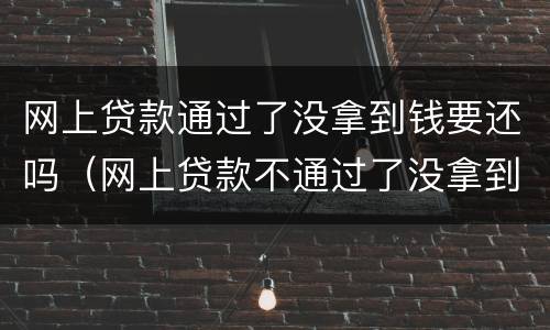 网上贷款通过了没拿到钱要还吗（网上贷款不通过了没拿到钱要还吗）