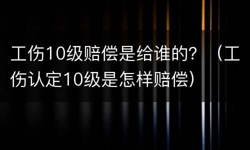 工伤10级赔偿是给谁的？（工伤认定10级是怎样赔偿）