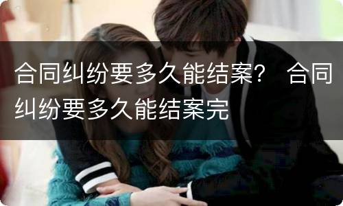 合同纠纷要多久能结案？ 合同纠纷要多久能结案完