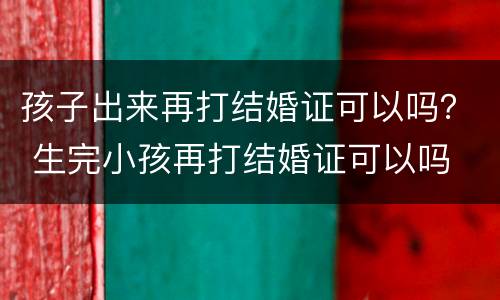 孩子出来再打结婚证可以吗？ 生完小孩再打结婚证可以吗