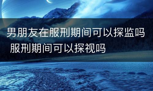男朋友在服刑期间可以探监吗 服刑期间可以探视吗
