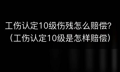 工伤认定10级伤残怎么赔偿？（工伤认定10级是怎样赔偿）