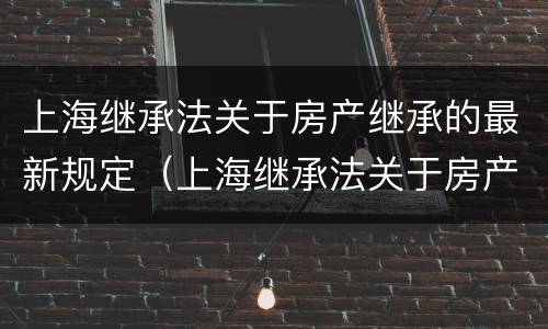 上海继承法关于房产继承的最新规定（上海继承法关于房产继承的最新规定解读）