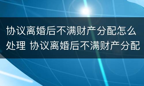 协议离婚后不满财产分配怎么处理 协议离婚后不满财产分配怎么处理呢