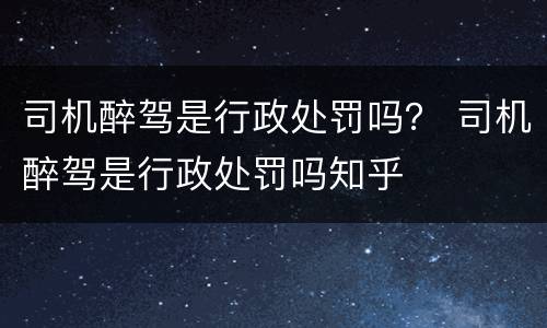 司机醉驾是行政处罚吗？ 司机醉驾是行政处罚吗知乎