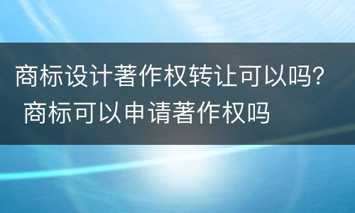 商标设计著作权转让可以吗？ 商标可以申请著作权吗