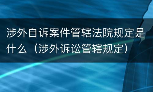 涉外自诉案件管辖法院规定是什么（涉外诉讼管辖规定）