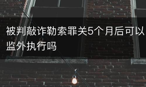 被判敲诈勒索罪关5个月后可以监外执行吗