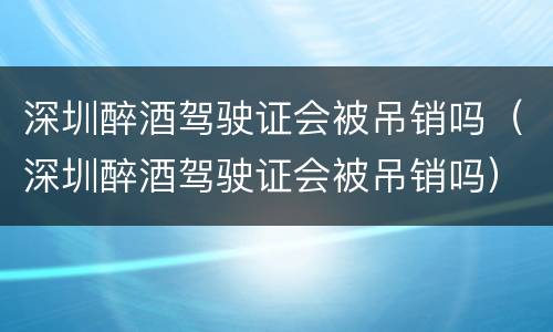 深圳醉酒驾驶证会被吊销吗（深圳醉酒驾驶证会被吊销吗）