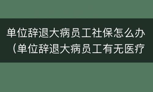 单位辞退大病员工社保怎么办（单位辞退大病员工有无医疗补助）