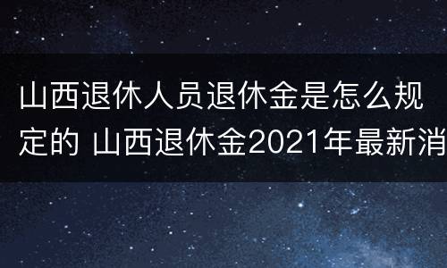 山西退休人员退休金是怎么规定的 山西退休金2021年最新消息