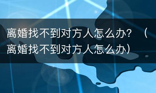 离婚找不到对方人怎么办？（离婚找不到对方人怎么办）