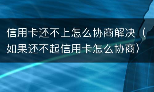 信用卡还不上怎么协商解决（如果还不起信用卡怎么协商）