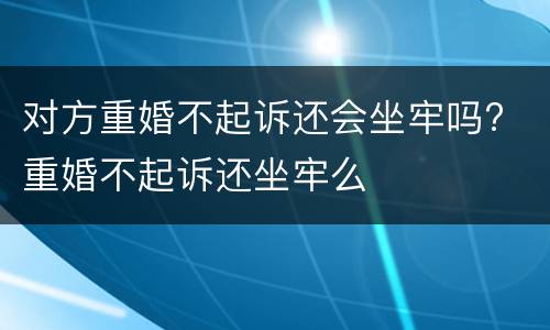 对方重婚不起诉还会坐牢吗? 重婚不起诉还坐牢么