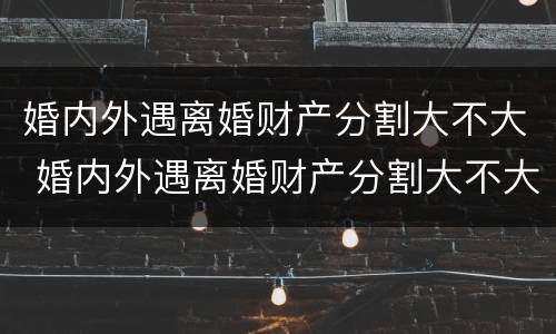 婚内外遇离婚财产分割大不大 婚内外遇离婚财产分割大不大呀