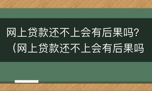 网上贷款还不上会有后果吗？（网上贷款还不上会有后果吗怎么办）