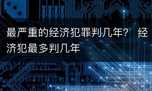 最严重的经济犯罪判几年？ 经济犯最多判几年