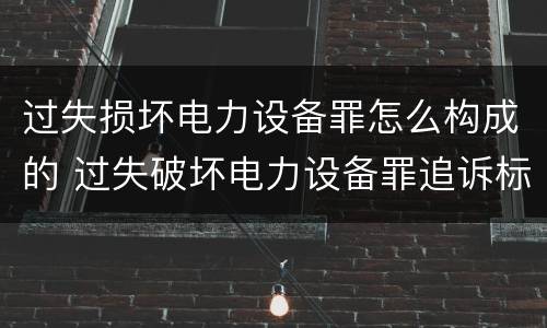 过失损坏电力设备罪怎么构成的 过失破坏电力设备罪追诉标准