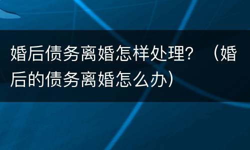 婚后债务离婚怎样处理？（婚后的债务离婚怎么办）