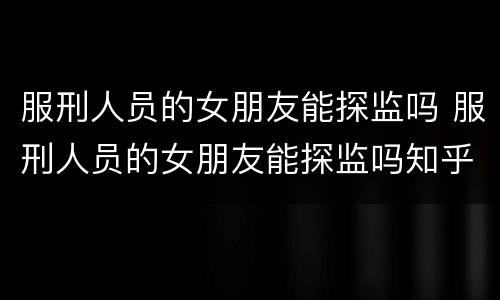 服刑人员的女朋友能探监吗 服刑人员的女朋友能探监吗知乎